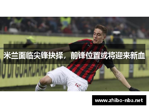米兰面临尖锋抉择，前锋位置或将迎来新血